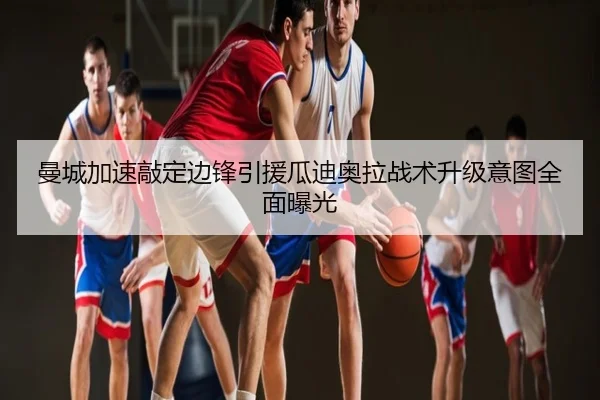 曼城加速敲定边锋引援瓜迪奥拉战术升级意图全面曝光