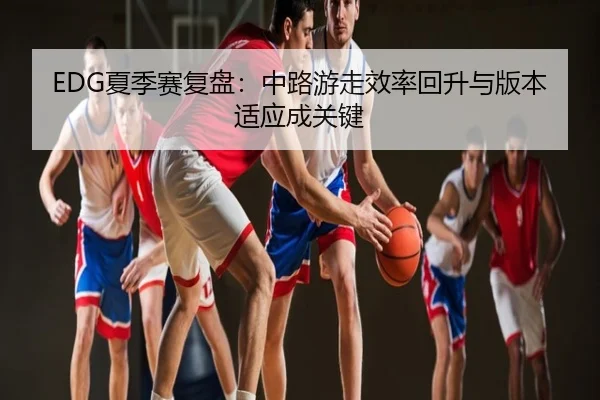 EDG夏季赛复盘：中路游走效率回升与版本适应成关键