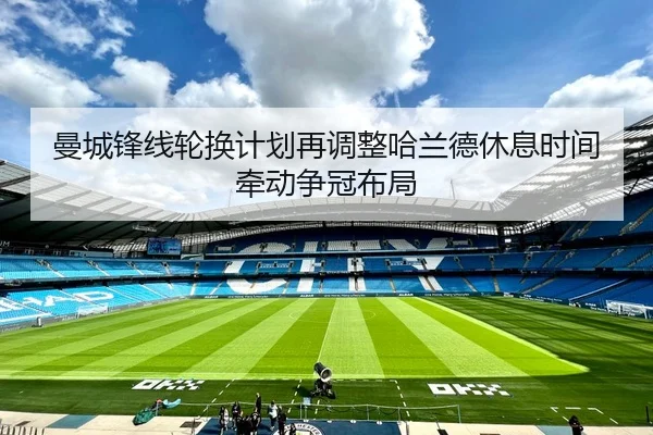 曼城锋线轮换计划再调整哈兰德休息时间牵动争冠布局