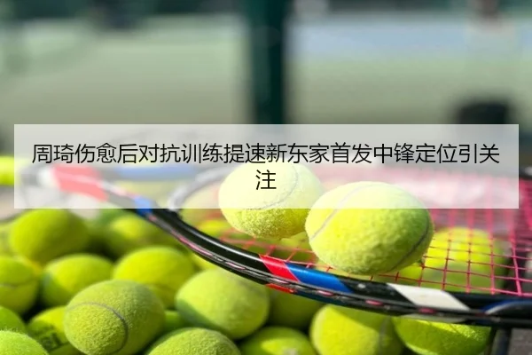 周琦伤愈后对抗训练提速新东家首发中锋定位引关注