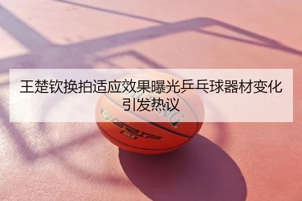 王楚钦换拍适应效果曝光乒乓球器材变化引发热议