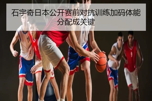 石宇奇日本公开赛前对抗训练加码体能分配成关键