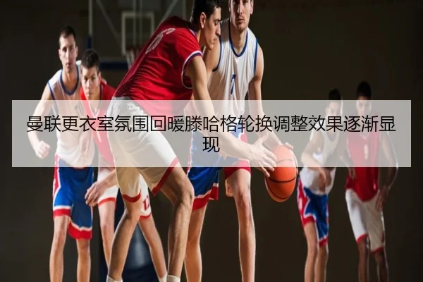 曼联更衣室氛围回暖滕哈格轮换调整效果逐渐显现