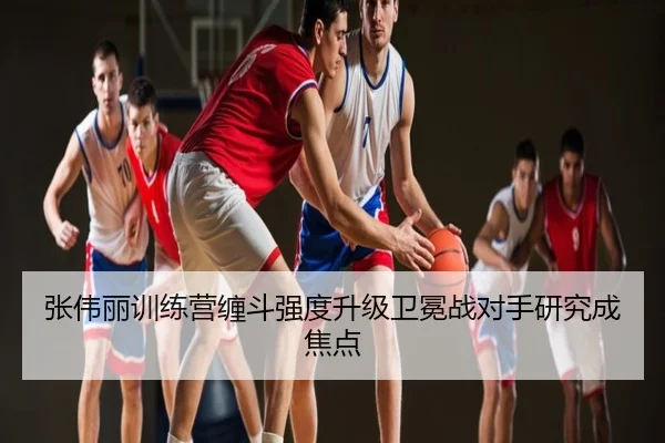 张伟丽训练营缠斗强度升级卫冕战对手研究成焦点