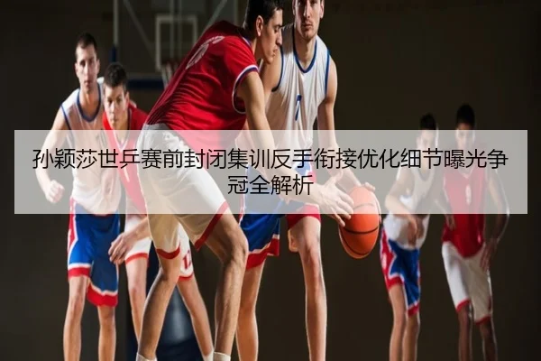 孙颖莎世乒赛前封闭集训反手衔接优化细节曝光争冠全解析