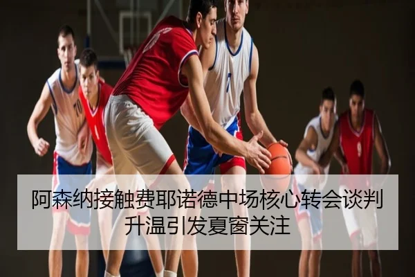 阿森纳接触费耶诺德中场核心转会谈判升温引发夏窗关注