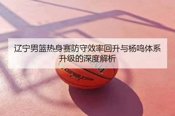 辽宁男篮热身赛防守效率回升与杨鸣体系升级的深度解析