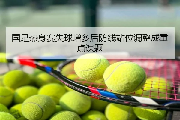国足热身赛失球增多后防线站位调整成重点课题