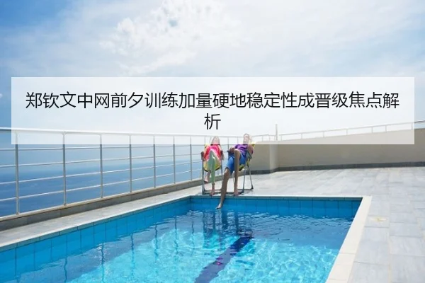 郑钦文中网前夕训练加量硬地稳定性成晋级焦点解析