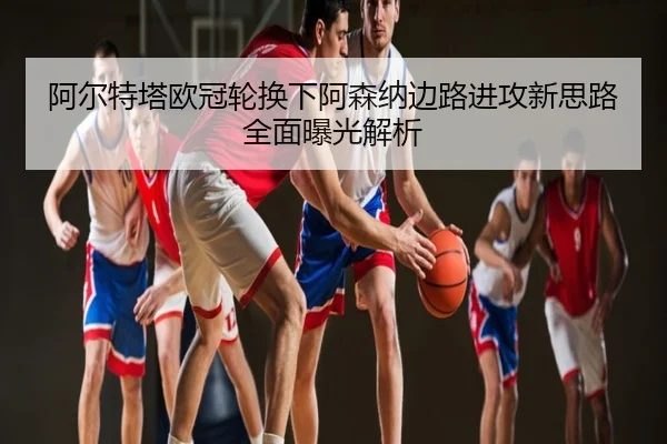 阿尔特塔欧冠轮换下阿森纳边路进攻新思路全面曝光解析